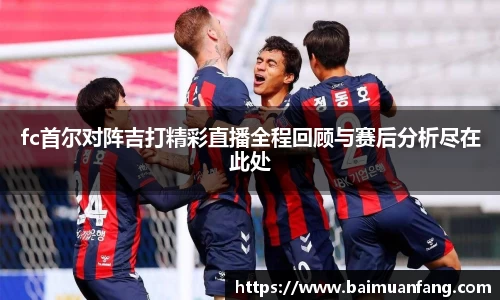 fc首尔对阵吉打精彩直播全程回顾与赛后分析尽在此处